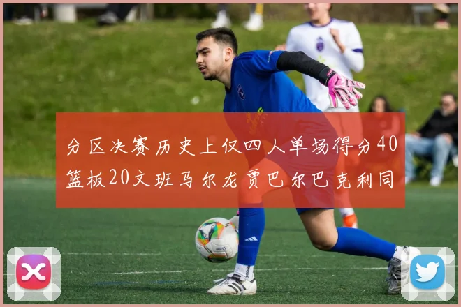 分区决赛历史上仅四人单场得分40篮板20文班马尔龙贾巴尔巴克利同台竞技