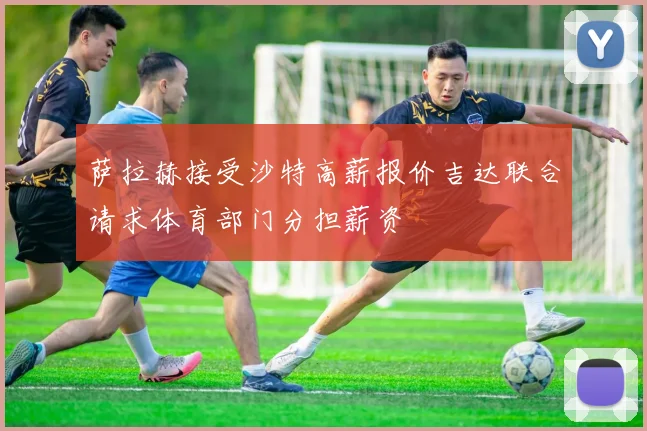 萨拉赫接受沙特高薪报价吉达联合请求体育部门分担薪资