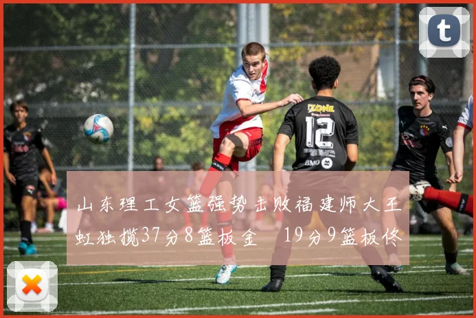 山东理工女篮强势击败福建师大王虹独揽37分8篮板金喆19分9篮板佟欣芷21分6篮板