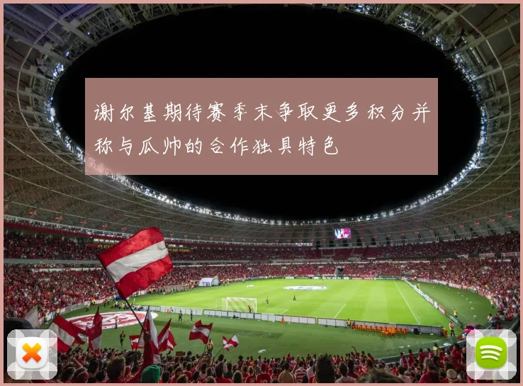 谢尔基期待赛季末争取更多积分并称与瓜帅的合作独具特色