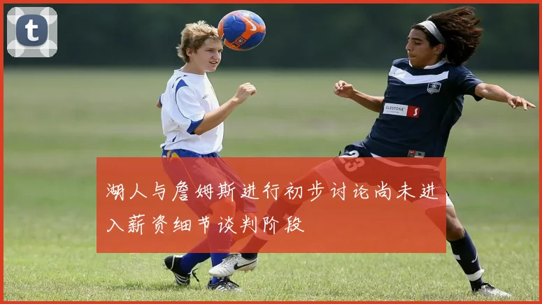 湖人与詹姆斯进行初步讨论尚未进入薪资细节谈判阶段