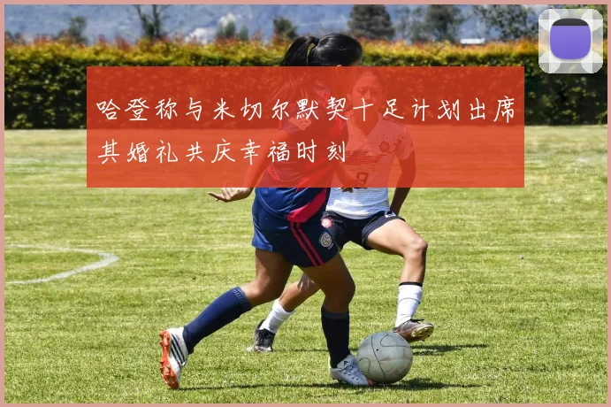 哈登称与米切尔默契十足计划出席其婚礼共庆幸福时刻