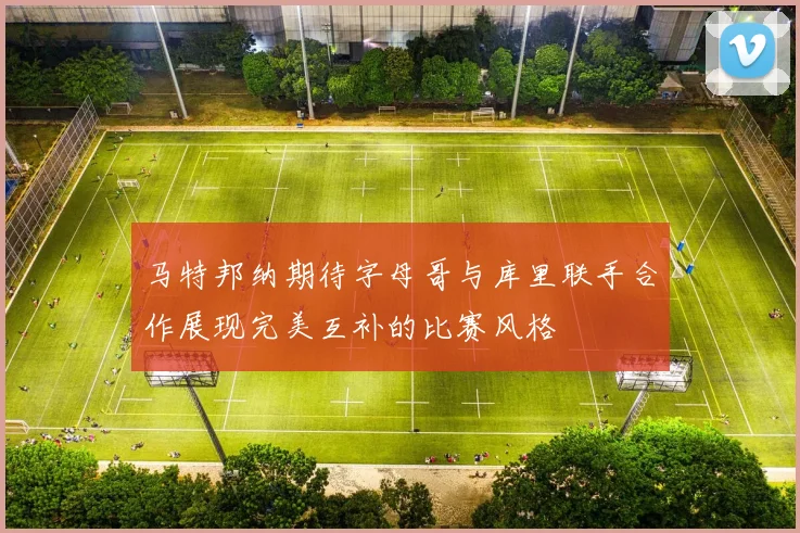 马特邦纳期待字母哥与库里联手合作展现完美互补的比赛风格