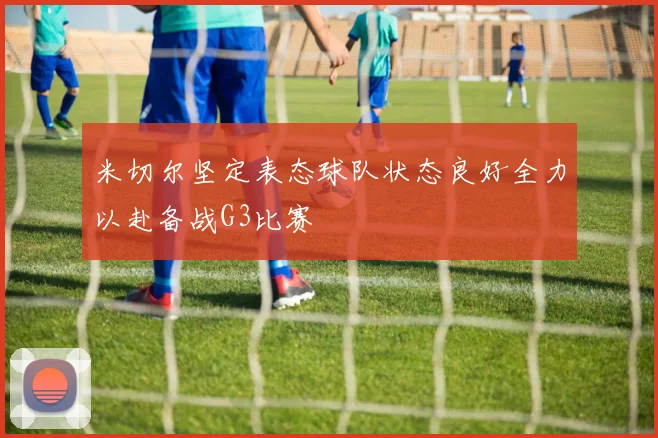米切尔坚定表态球队状态良好全力以赴备战G3比赛