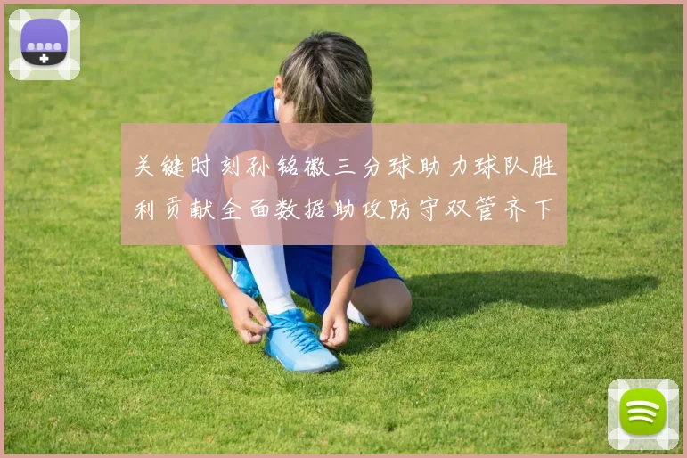 关键时刻孙铭徽三分球助力球队胜利贡献全面数据助攻防守双管齐下