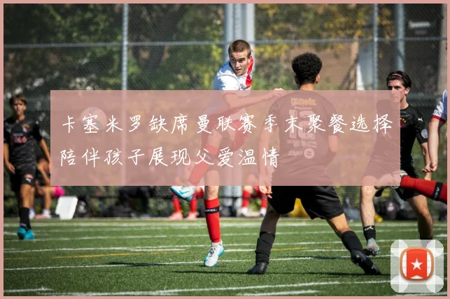 卡塞米罗缺席曼联赛季末聚餐选择陪伴孩子展现父爱温情