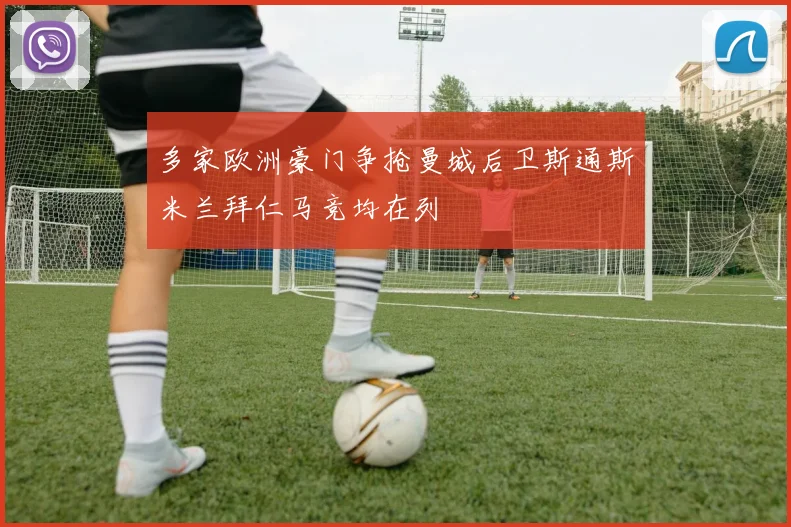 多家欧洲豪门争抢曼城后卫斯通斯米兰拜仁马竞均在列