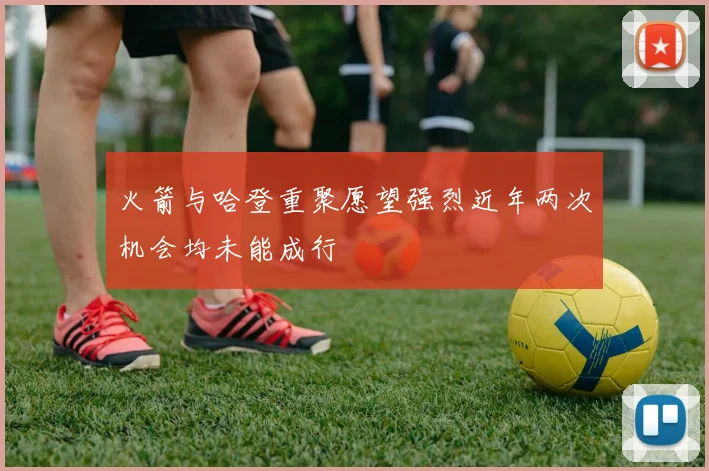 火箭与哈登重聚愿望强烈近年两次机会均未能成行