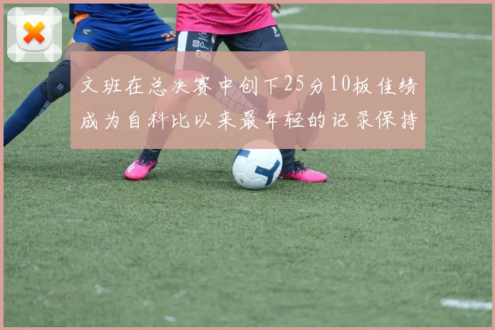 文班在总决赛中创下25分10板佳绩成为自科比以来最年轻的记录保持者