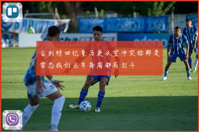 古利特回忆皇马更衣室冲突称那是常态我们当年每周都有打斗
