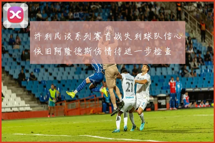 许利民谈系列赛首战失利球队信心依旧阿隆德斯伤情待进一步检查