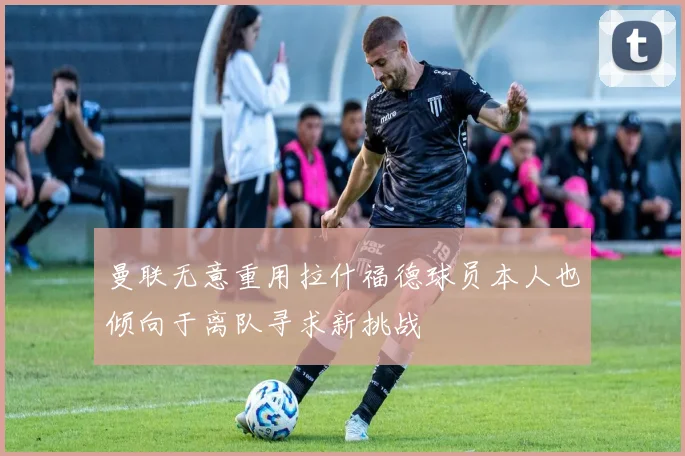 曼联无意重用拉什福德球员本人也倾向于离队寻求新挑战