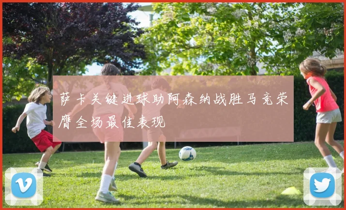 萨卡关键进球助阿森纳战胜马竞荣膺全场最佳表现
